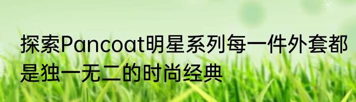 探索Pancoat明星系列每一件外套都是独一无二的时尚经典