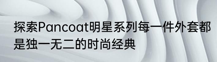 探索Pancoat明星系列每一件外套都是独一无二的时尚经典