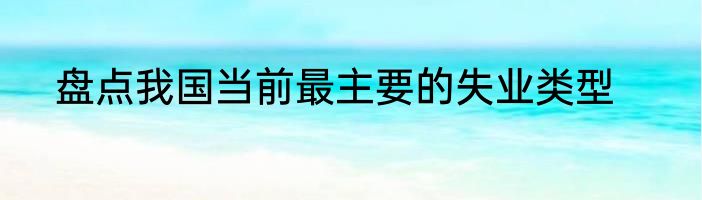 盘点我国当前最主要的失业类型