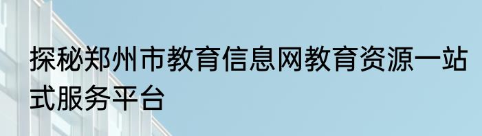 探秘郑州市教育信息网教育资源一站式服务平台