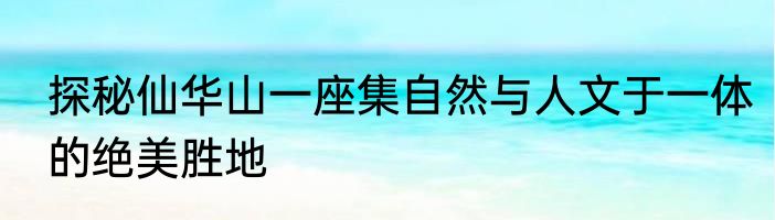 探秘仙华山一座集自然与人文于一体的绝美胜地