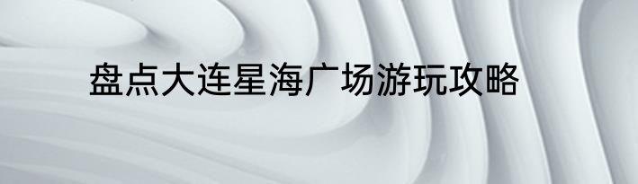 盘点大连星海广场游玩攻略