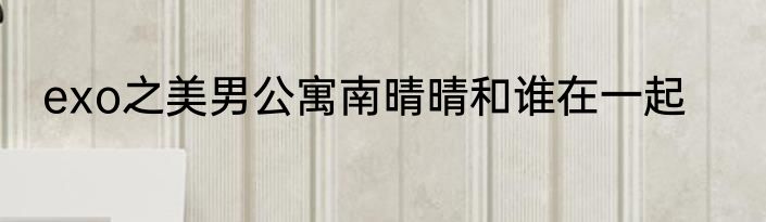 exo之美男公寓南晴晴和谁在一起