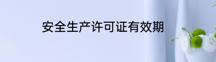 安全生产许可证有效期