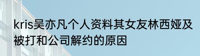 kris吴亦凡个人资料其女友林西娅及被打和公司解约的原因