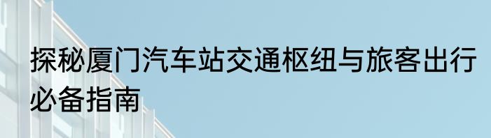探秘厦门汽车站交通枢纽与旅客出行必备指南