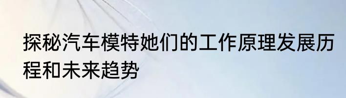 探秘汽车模特她们的工作原理发展历程和未来趋势