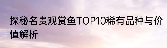 探秘名贵观赏鱼TOP10稀有品种与价值解析
