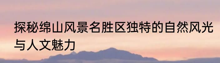 探秘绵山风景名胜区独特的自然风光与人文魅力
