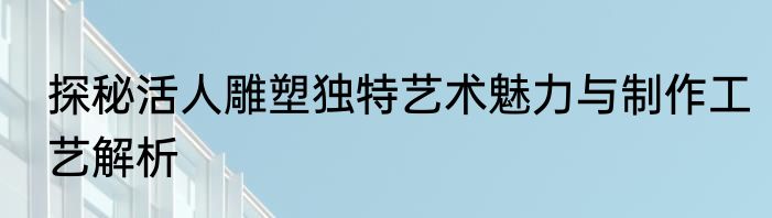 探秘活人雕塑独特艺术魅力与制作工艺解析