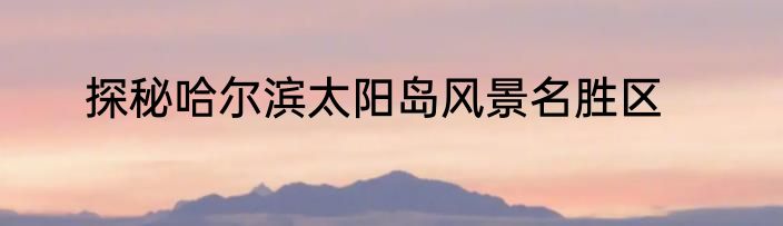 探秘哈尔滨太阳岛风景名胜区
