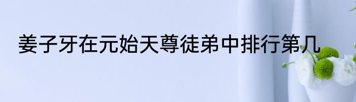 姜子牙在元始天尊徒弟中排行第几