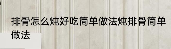 排骨怎么炖好吃简单做法炖排骨简单做法