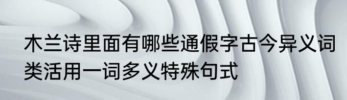木兰诗里面有哪些通假字古今异义词类活用一词多义特殊句式