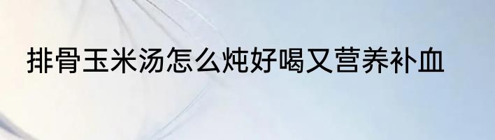 排骨玉米汤怎么炖好喝又营养补血