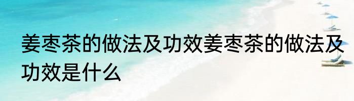 姜枣茶的做法及功效姜枣茶的做法及功效是什么
