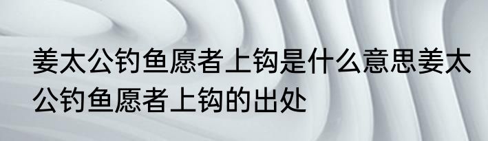 姜太公钓鱼愿者上钩是什么意思姜太公钓鱼愿者上钩的出处