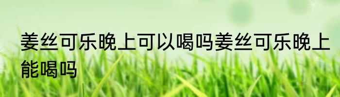 姜丝可乐晚上可以喝吗姜丝可乐晚上能喝吗