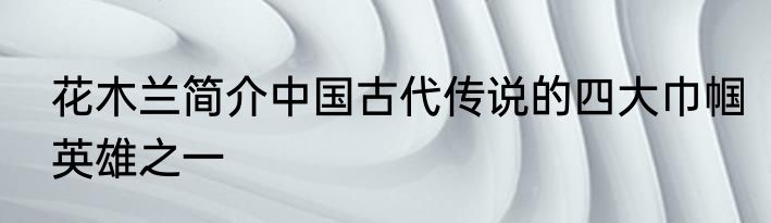 花木兰简介中国古代传说的四大巾帼英雄之一