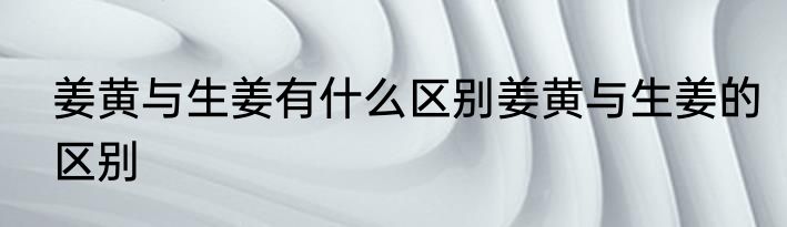姜黄与生姜有什么区别姜黄与生姜的区别