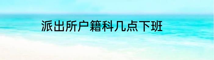 派出所户籍科几点下班