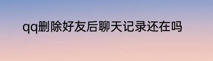 qq删除好友后聊天记录还在吗