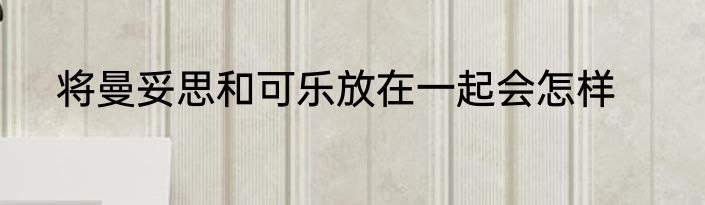 将曼妥思和可乐放在一起会怎样