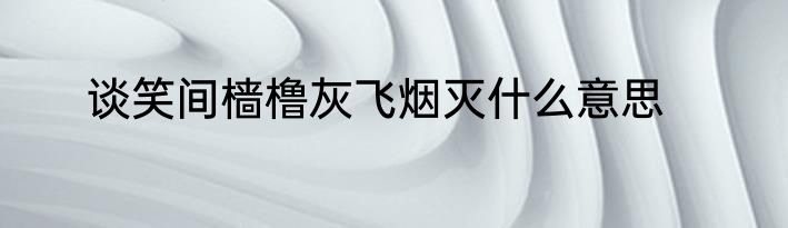 谈笑间樯橹灰飞烟灭什么意思