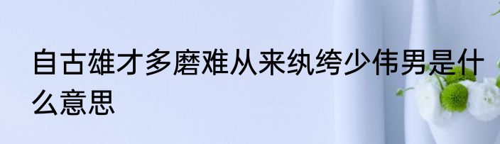 自古雄才多磨难从来纨绔少伟男是什么意思