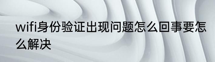 wifi身份验证出现问题怎么回事要怎么解决