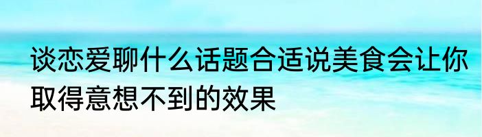谈恋爱聊什么话题合适说美食会让你取得意想不到的效果