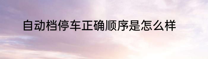 自动档停车正确顺序是怎么样