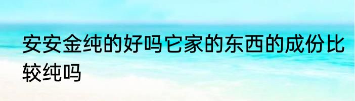 安安金纯的好吗它家的东西的成份比较纯吗