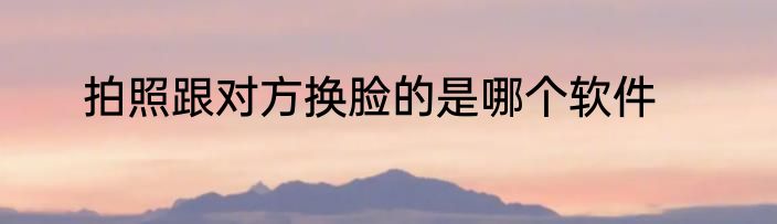 拍照跟对方换脸的是哪个软件