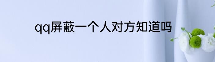 qq屏蔽一个人对方知道吗