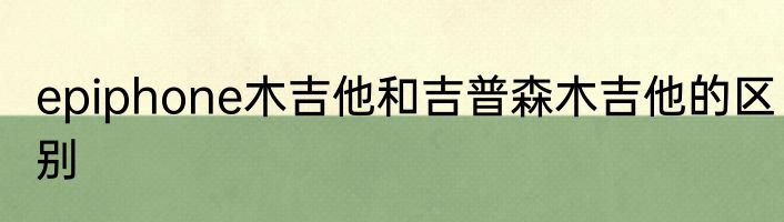 epiphone木吉他和吉普森木吉他的区别