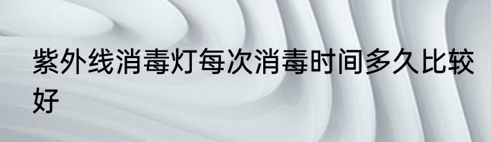 紫外线消毒灯每次消毒时间多久比较好