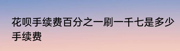 花呗手续费百分之一刷一千七是多少手续费