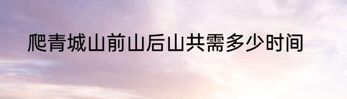 爬青城山前山后山共需多少时间