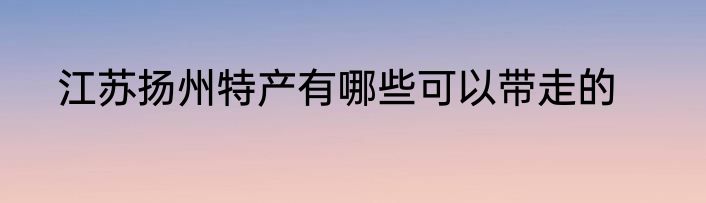 江苏扬州特产有哪些可以带走的