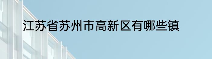 江苏省苏州市高新区有哪些镇