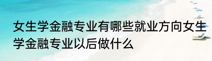 女生学金融专业有哪些就业方向女生学金融专业以后做什么