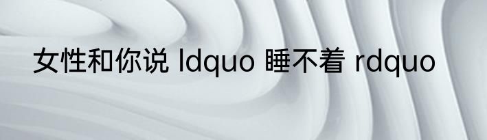 女性和你说 ldquo 睡不着 rdquo