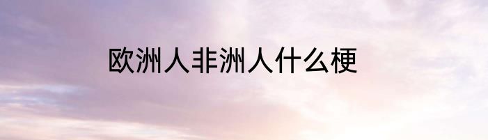 欧洲人非洲人什么梗