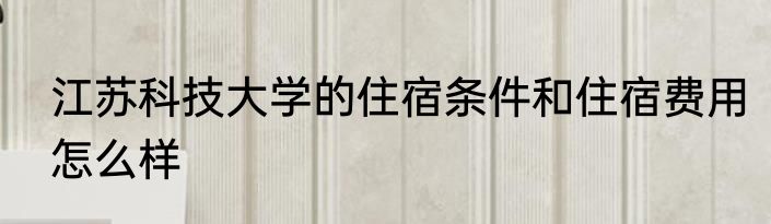 江苏科技大学的住宿条件和住宿费用怎么样