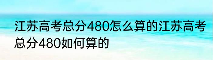 江苏高考总分480怎么算的江苏高考总分480如何算的