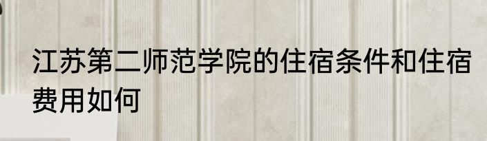 江苏第二师范学院的住宿条件和住宿费用如何