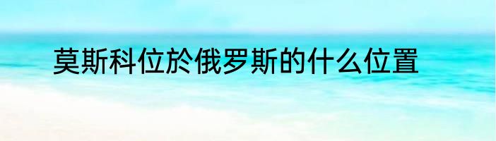 莫斯科位於俄罗斯的什么位置