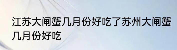 江苏大闸蟹几月份好吃了苏州大闸蟹几月份好吃
