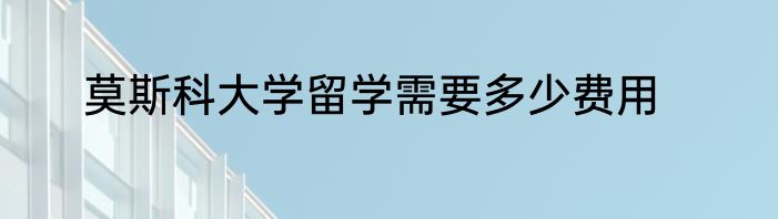 莫斯科大学留学需要多少费用